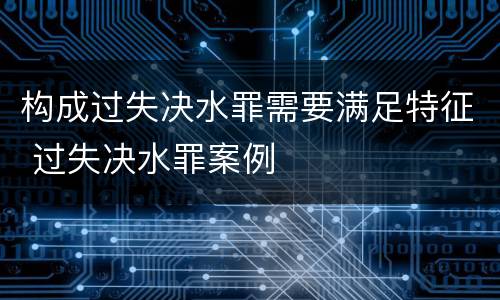 构成过失决水罪需要满足特征 过失决水罪案例