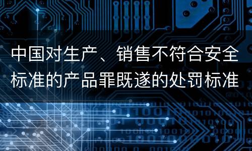 中国对生产、销售不符合安全标准的产品罪既遂的处罚标准