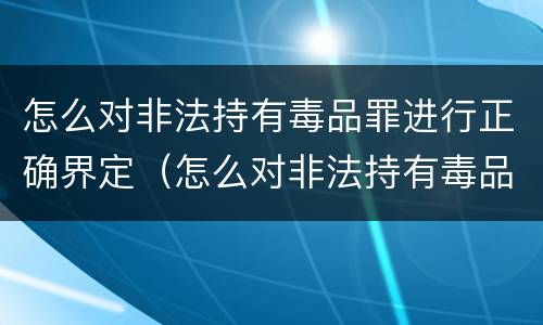 怎么对非法持有毒品罪进行正确界定（怎么对非法持有毒品罪进行正确界定呢）