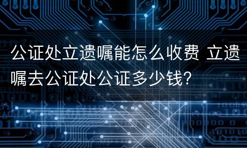 公证处立遗嘱能怎么收费 立遗嘱去公证处公证多少钱?