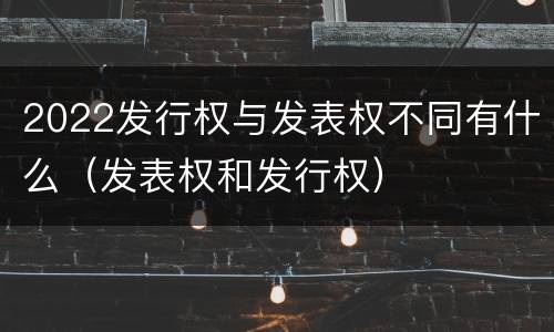 2022发行权与发表权不同有什么（发表权和发行权）