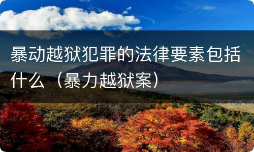 暴动越狱犯罪的法律要素包括什么（暴力越狱案）