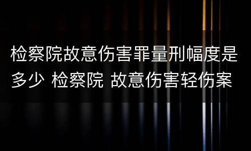 检察院故意伤害罪量刑幅度是多少 检察院 故意伤害轻伤案件做法