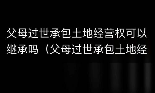 父母过世承包土地经营权可以继承吗（父母过世承包土地经营权可以继承吗知乎）