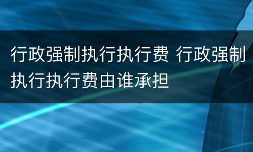 行政强制执行执行费 行政强制执行执行费由谁承担