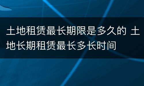 土地租赁最长期限是多久的 土地长期租赁最长多长时间