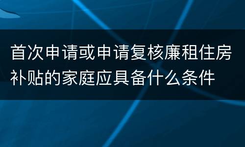 首次申请或申请复核廉租住房补贴的家庭应具备什么条件