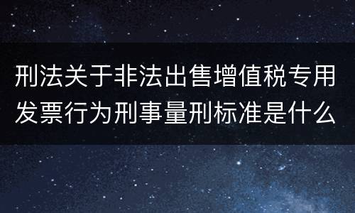 刑法关于非法出售增值税专用发票行为刑事量刑标准是什么