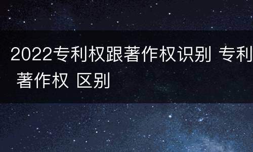 2022专利权跟著作权识别 专利 著作权 区别