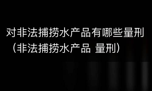 对非法捕捞水产品有哪些量刑（非法捕捞水产品 量刑）