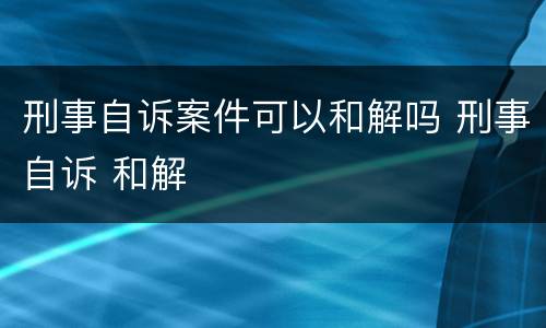 刑事自诉案件可以和解吗 刑事自诉 和解