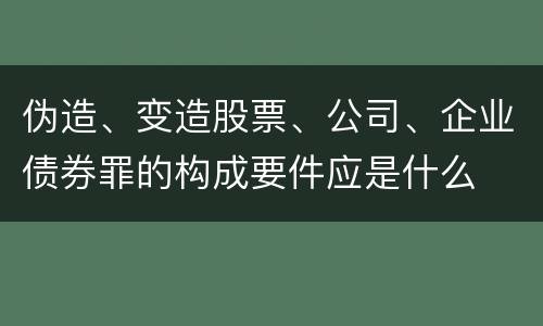 伪造、变造股票、公司、企业债券罪的构成要件应是什么