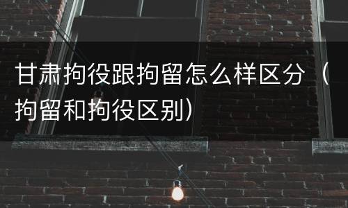 甘肃拘役跟拘留怎么样区分（拘留和拘役区别）