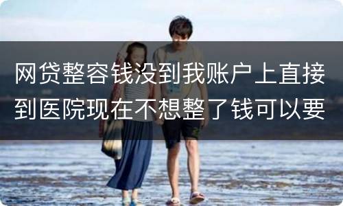 网贷整容钱没到我账户上直接到医院现在不想整了钱可以要回来吗