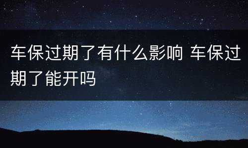 车保过期了有什么影响 车保过期了能开吗
