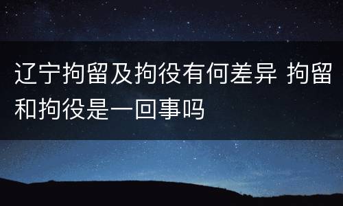 辽宁拘留及拘役有何差异 拘留和拘役是一回事吗