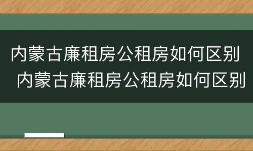 内蒙古廉租房公租房如何区别 内蒙古廉租房公租房如何区别房源