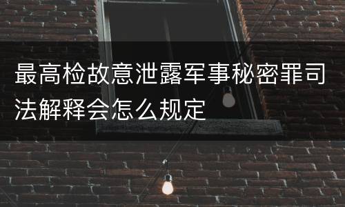 最高检故意泄露军事秘密罪司法解释会怎么规定