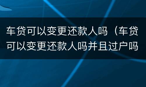 车贷可以变更还款人吗（车贷可以变更还款人吗并且过户吗）