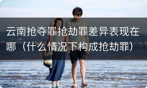云南抢夺罪抢劫罪差异表现在哪（什么情况下构成抢劫罪）