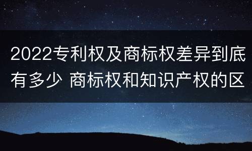 2022专利权及商标权差异到底有多少 商标权和知识产权的区别