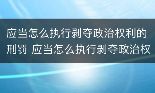 应当怎么执行剥夺政治权利的刑罚 应当怎么执行剥夺政治权利的刑罚