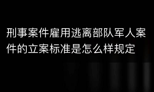 刑事案件雇用逃离部队军人案件的立案标准是怎么样规定