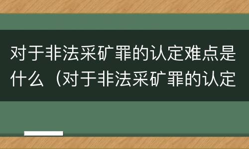 对于非法采矿罪的认定难点是什么（对于非法采矿罪的认定难点是什么意思）