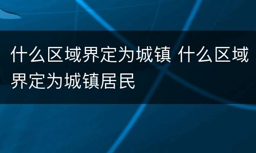 什么区域界定为城镇 什么区域界定为城镇居民