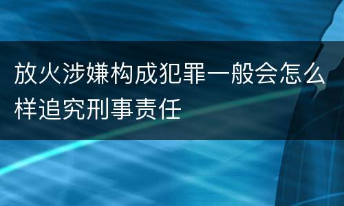 放火涉嫌构成犯罪一般会怎么样追究刑事责任