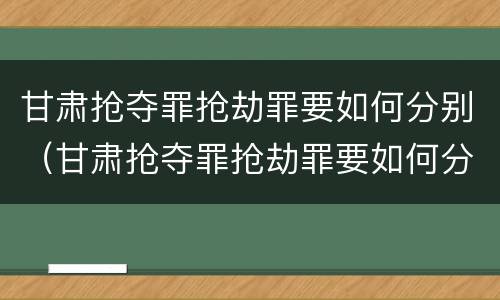 甘肃抢夺罪抢劫罪要如何分别（甘肃抢夺罪抢劫罪要如何分别判定）