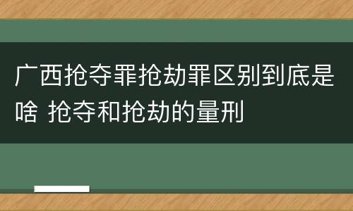 广西抢夺罪抢劫罪区别到底是啥 抢夺和抢劫的量刑