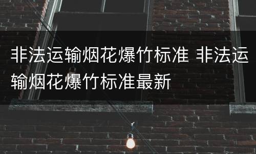 非法运输烟花爆竹标准 非法运输烟花爆竹标准最新