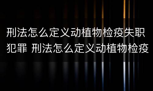 刑法怎么定义动植物检疫失职犯罪 刑法怎么定义动植物检疫失职犯罪罪名