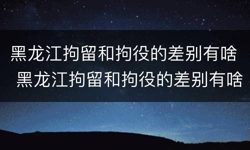 黑龙江拘留和拘役的差别有啥 黑龙江拘留和拘役的差别有啥不同