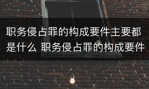 职务侵占罪的构成要件主要都是什么 职务侵占罪的构成要件主要都是什么