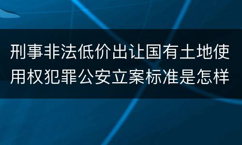 刑事非法低价出让国有土地使用权犯罪公安立案标准是怎样规定