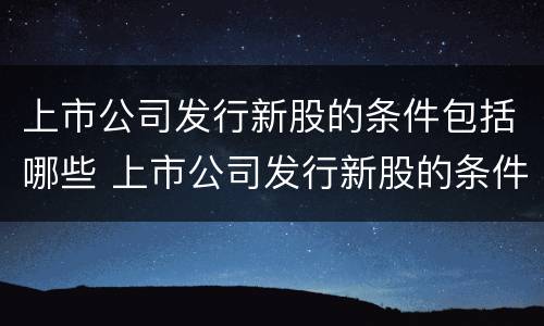 上市公司发行新股的条件包括哪些 上市公司发行新股的条件包括哪些内容