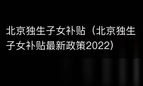 北京独生子女补贴（北京独生子女补贴最新政策2022）