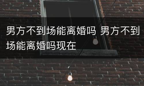 男方不到场能离婚吗 男方不到场能离婚吗现在