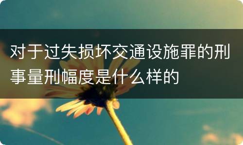 对于过失损坏交通设施罪的刑事量刑幅度是什么样的