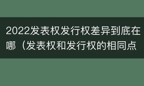 2022发表权发行权差异到底在哪（发表权和发行权的相同点）