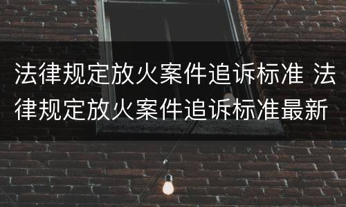 法律规定放火案件追诉标准 法律规定放火案件追诉标准最新