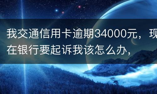 我交通信用卡逾期34000元，现在银行要起诉我该怎么办，