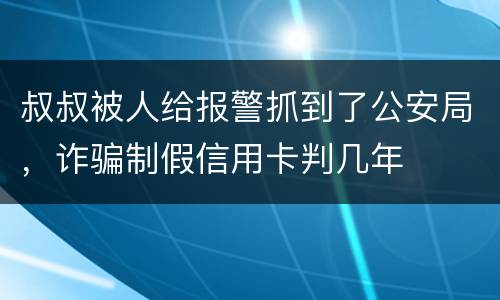 叔叔被人给报警抓到了公安局，诈骗制假信用卡判几年