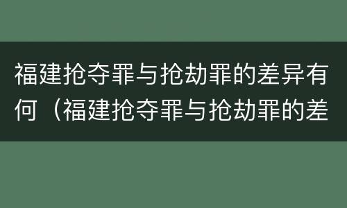 福建抢夺罪与抢劫罪的差异有何（福建抢夺罪与抢劫罪的差异有何不同）