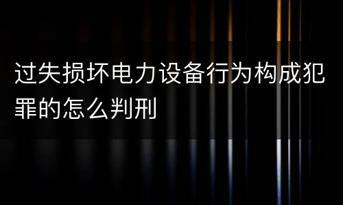 过失损坏电力设备行为构成犯罪的怎么判刑
