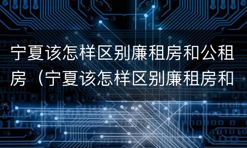宁夏该怎样区别廉租房和公租房（宁夏该怎样区别廉租房和公租房的区别）