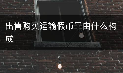 出售购买运输假币罪由什么构成