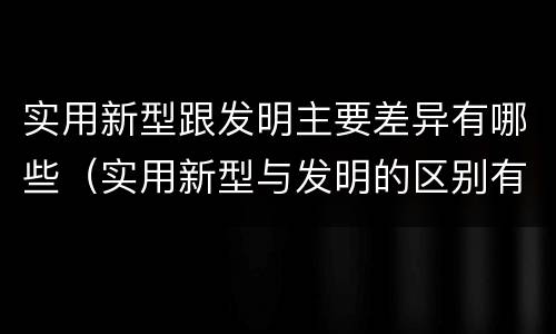 实用新型跟发明主要差异有哪些（实用新型与发明的区别有哪些）